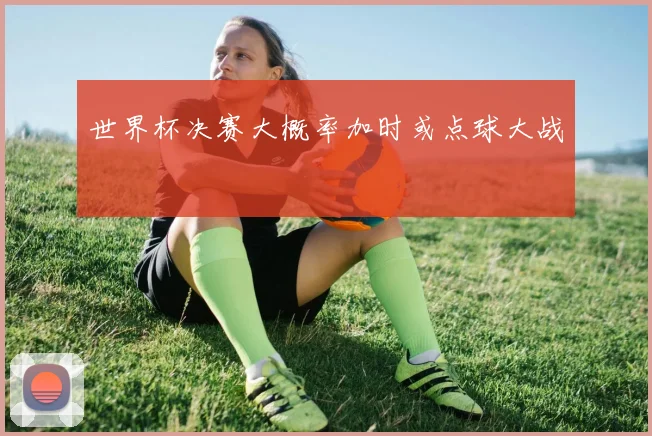 世界杯决赛大概率加时或点球大战