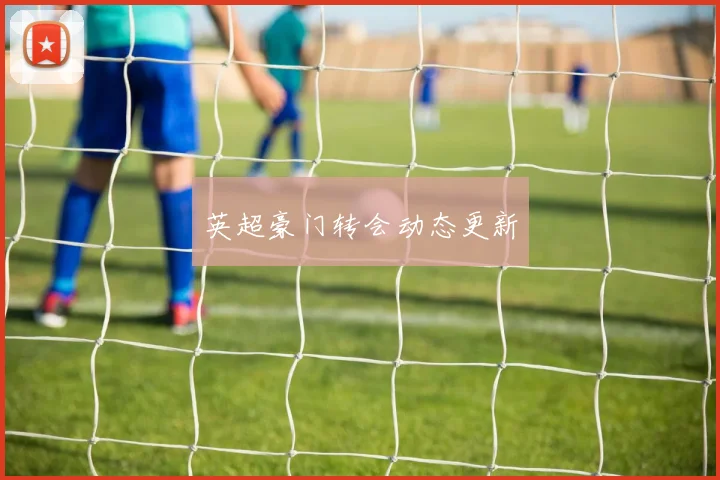 英超豪门转会动态更新